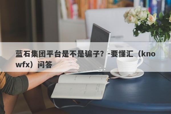 蓝石集团平台是不是骗子？-要懂汇（knowfx）问答