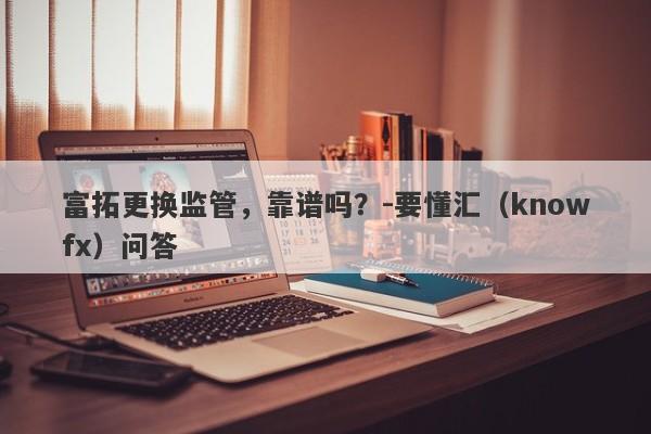 富拓更换监管，靠谱吗？-要懂汇（knowfx）问答