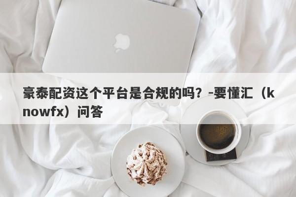 豪泰配资这个平台是合规的吗？-要懂汇（knowfx）问答