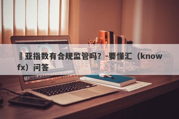 環亚指数有合规监管吗？-要懂汇（knowfx）问答