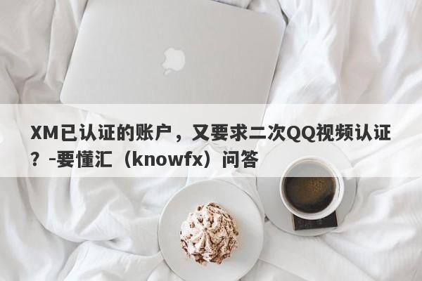 XM已认证的账户，又要求二次QQ视频认证？-要懂汇（knowfx）问答