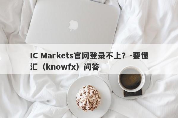 IC Markets官网登录不上？-要懂汇（knowfx）问答