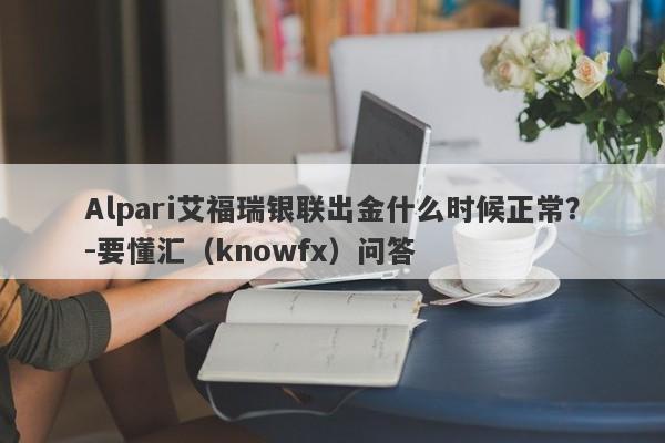 Alpari艾福瑞银联出金什么时候正常？-要懂汇（knowfx）问答