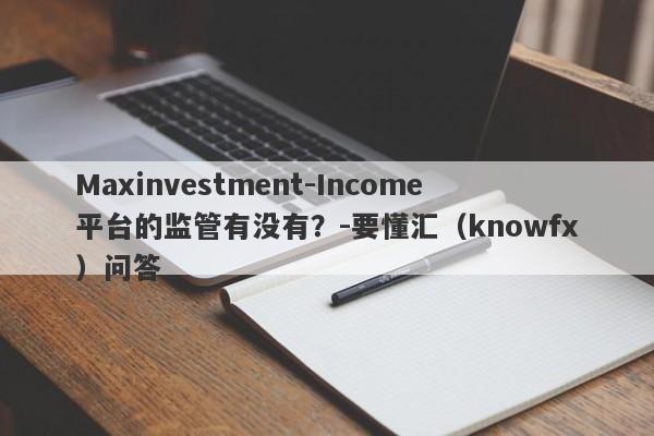 Maxinvestment-Income平台的监管有没有？-要懂汇（knowfx）问答