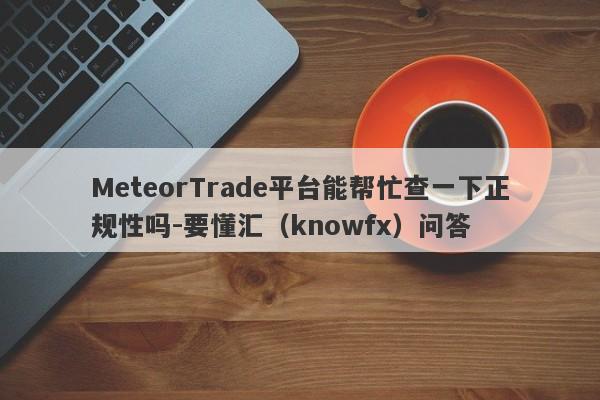 MeteorTrade平台能帮忙查一下正规性吗-要懂汇（knowfx）问答