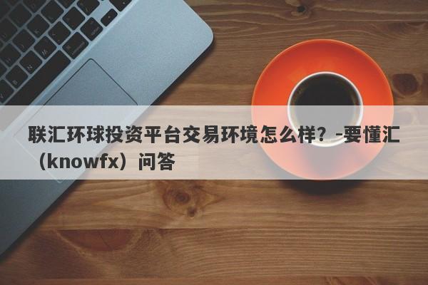 联汇环球投资平台交易环境怎么样？-要懂汇（knowfx）问答