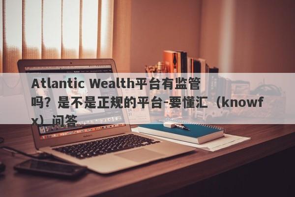 Atlantic Wealth平台有监管吗？是不是正规的平台-要懂汇（knowfx）问答