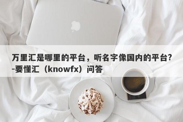 万里汇是哪里的平台，听名字像国内的平台?-要懂汇（knowfx）问答