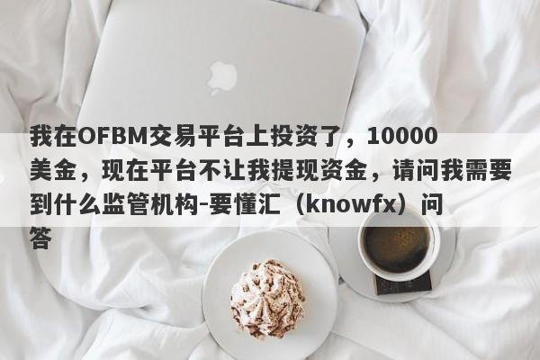 我在OFBM交易平台上投资了，10000美金，现在平台不让我提现资金，请问我需要到什么监管机构-要懂汇（knowfx）问答