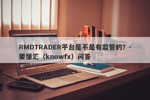 RMDTRADER平台是不是有监管的？-要懂汇（knowfx）问答