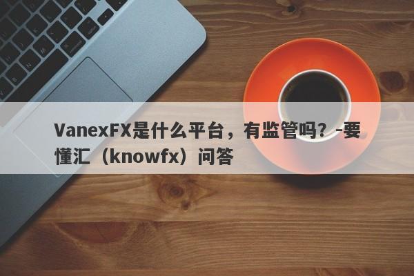 VanexFX是什么平台，有监管吗？-要懂汇（knowfx）问答