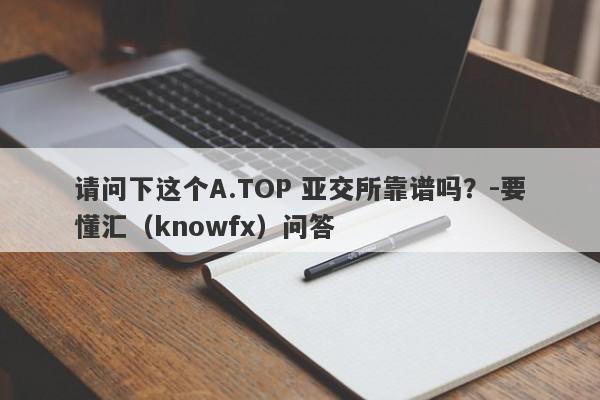 请问下这个A.TOP 亚交所靠谱吗？-要懂汇（knowfx）问答