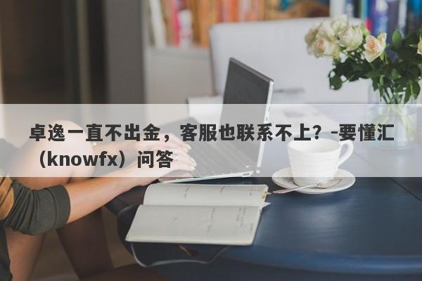 卓逸一直不出金，客服也联系不上？-要懂汇（knowfx）问答