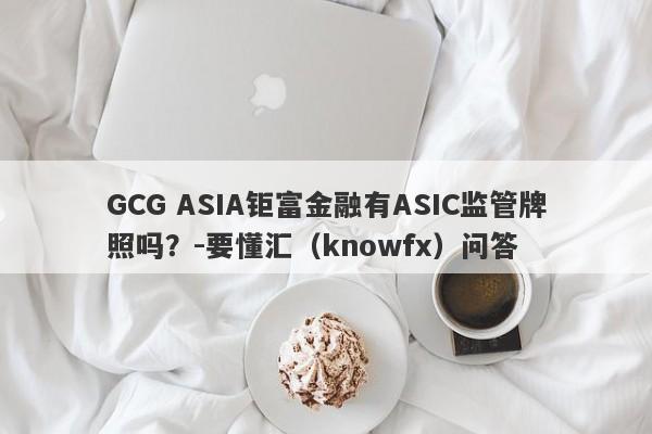 GCG ASIA钜富金融有ASIC监管牌照吗？-要懂汇（knowfx）问答