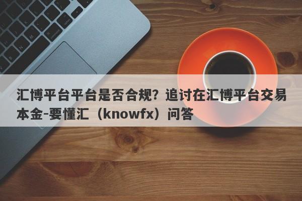 汇博平台平台是否合规？追讨在汇博平台交易本金-要懂汇（knowfx）问答