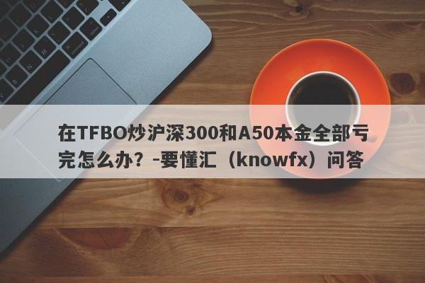 在TFBO炒沪深300和A50本金全部亏完怎么办？-要懂汇（knowfx）问答