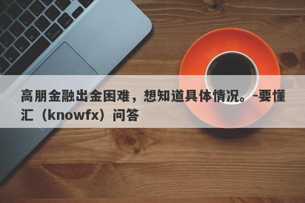 高朋金融出金困难，想知道具体情况。-要懂汇（knowfx）问答