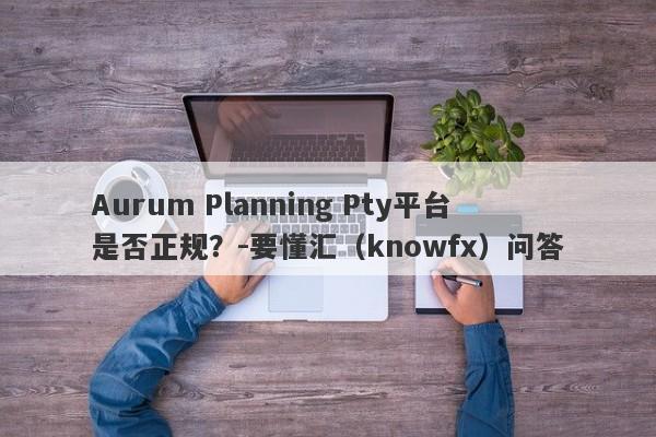 Aurum Planning Pty平台是否正规？-要懂汇（knowfx）问答