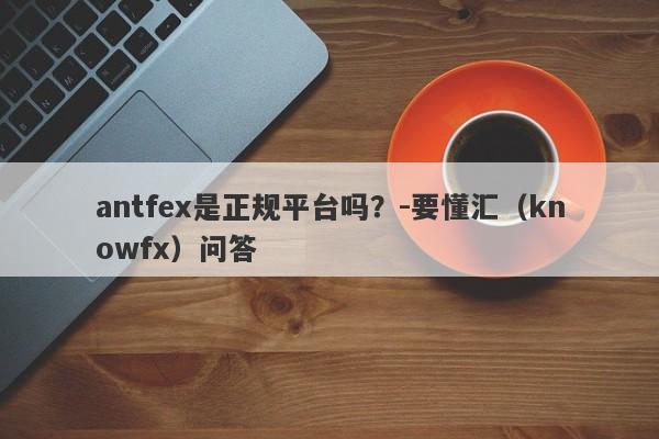 antfex是正规平台吗？-要懂汇（knowfx）问答