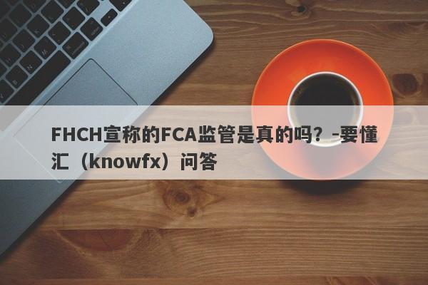 FHCH宣称的FCA监管是真的吗？-要懂汇（knowfx）问答