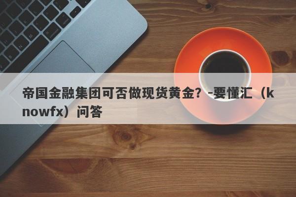 帝国金融集团可否做现货黄金？-要懂汇（knowfx）问答