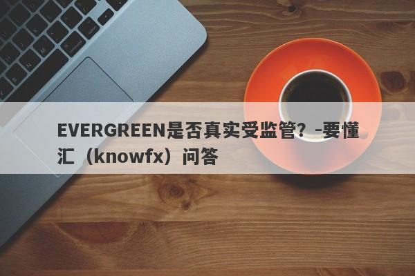 EVERGREEN是否真实受监管？-要懂汇（knowfx）问答