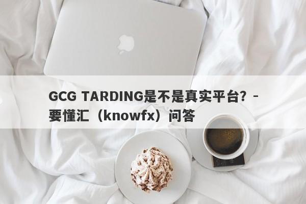 GCG TARDING是不是真实平台？-要懂汇（knowfx）问答