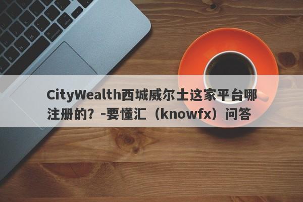 CityWealth西城威尔士这家平台哪注册的？-要懂汇（knowfx）问答