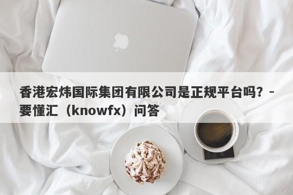 香港宏炜国际集团有限公司是正规平台吗？-要懂汇（knowfx）问答