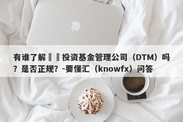 有谁了解龍龘投资基金管理公司（DTM）吗？是否正规？-要懂汇（knowfx）问答