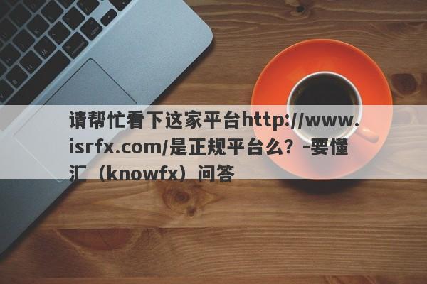 请帮忙看下这家平台http://www.isrfx.com/是正规平台么？-要懂汇（knowfx）问答