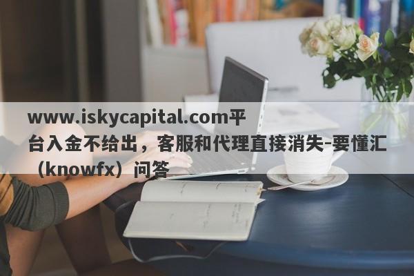 www.iskycapital.com平台入金不给出，客服和代理直接消失-要懂汇（knowfx）问答