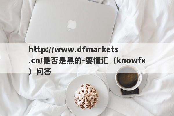 http://www.dfmarkets.cn/是否是黑的-要懂汇（knowfx）问答