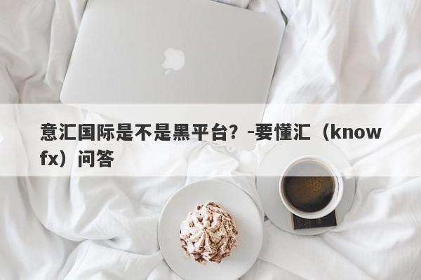 意汇国际是不是黑平台？-要懂汇（knowfx）问答