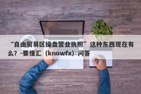 “自由贸易区操盘营业执照”这种东西现在有么？-要懂汇（knowfx）问答