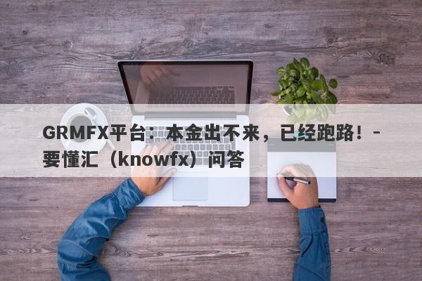 GRMFX平台：本金出不来，已经跑路！-要懂汇（knowfx）问答