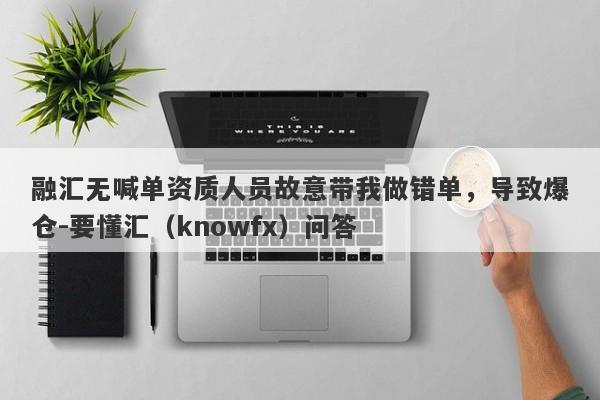 融汇无喊单资质人员故意带我做错单，导致爆仓-要懂汇（knowfx）问答