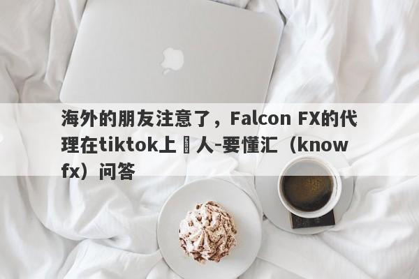 海外的朋友注意了，Falcon FX的代理在tiktok上騙人-要懂汇（knowfx）问答