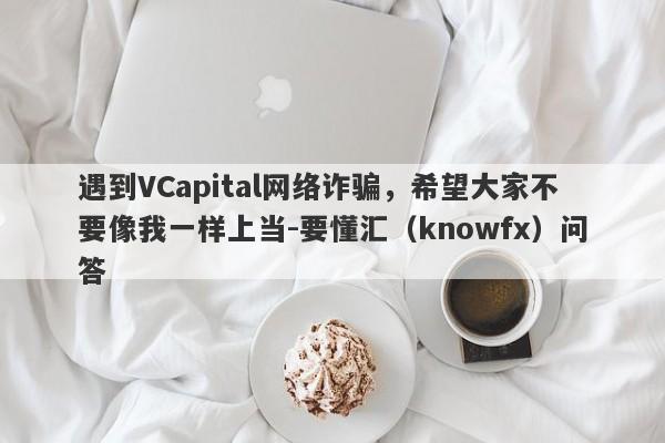 遇到VCapital网络诈骗，希望大家不要像我一样上当-要懂汇（knowfx）问答