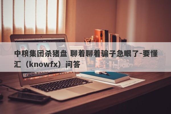 中粮集团杀猪盘 聊着聊着骗子急眼了-要懂汇（knowfx）问答