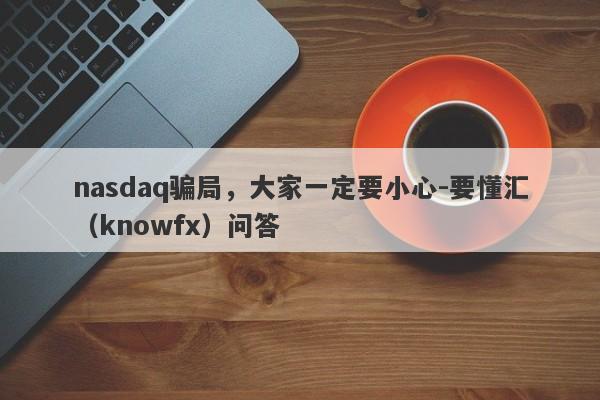 nasdaq骗局，大家一定要小心-要懂汇（knowfx）问答