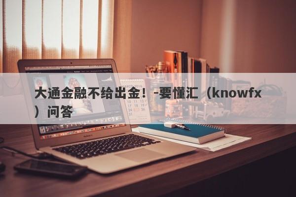 大通金融不给出金！-要懂汇（knowfx）问答