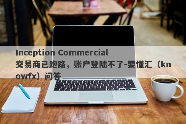 Inception Commercial交易商已跑路，账户登陆不了-要懂汇（knowfx）问答