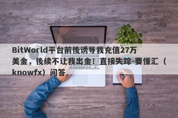 BitWorld平台前後诱导我充值27万美金，後续不让我出金！直接失踪-要懂汇（knowfx）问答