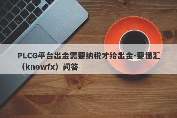 PLCG平台出金需要纳税才给出金-要懂汇（knowfx）问答