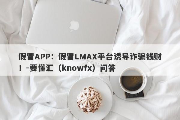 假冒APP：假冒LMAX平台诱导诈骗钱财！-要懂汇（knowfx）问答