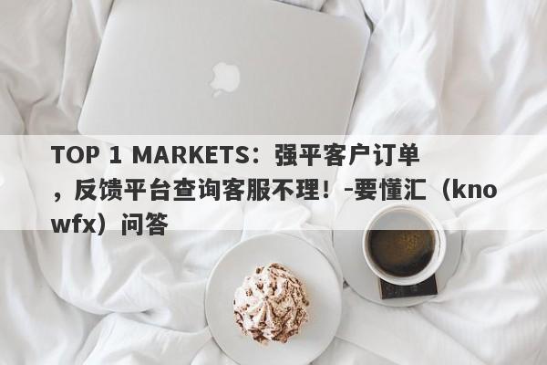 TOP 1 MARKETS：强平客户订单，反馈平台查询客服不理！-要懂汇（knowfx）问答