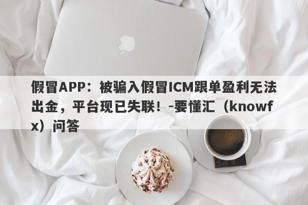 假冒APP：被骗入假冒ICM跟单盈利无法出金，平台现已失联！-要懂汇（knowfx）问答