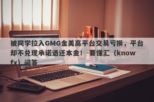 被同学拉入GMG金美高平台交易亏损，平台却不兑现承诺退还本金！-要懂汇（knowfx）问答