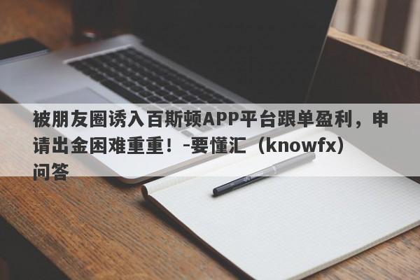 被朋友圈诱入百斯顿APP平台跟单盈利，申请出金困难重重！-要懂汇（knowfx）问答